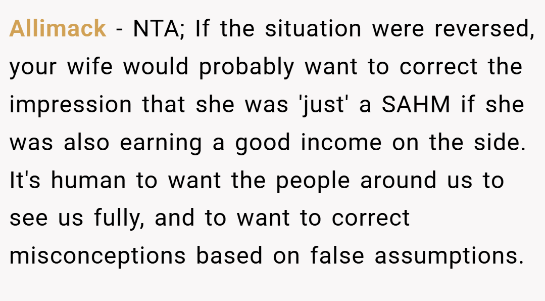 Allimack − NTA; If the situation were reversed, your wife would probably want to correct the impression that she was 'just' a SAHM if she was also earning a good income on the side. It's human to want the people around us to see us fully, and to want to correct misconceptions based on false assumptions.
