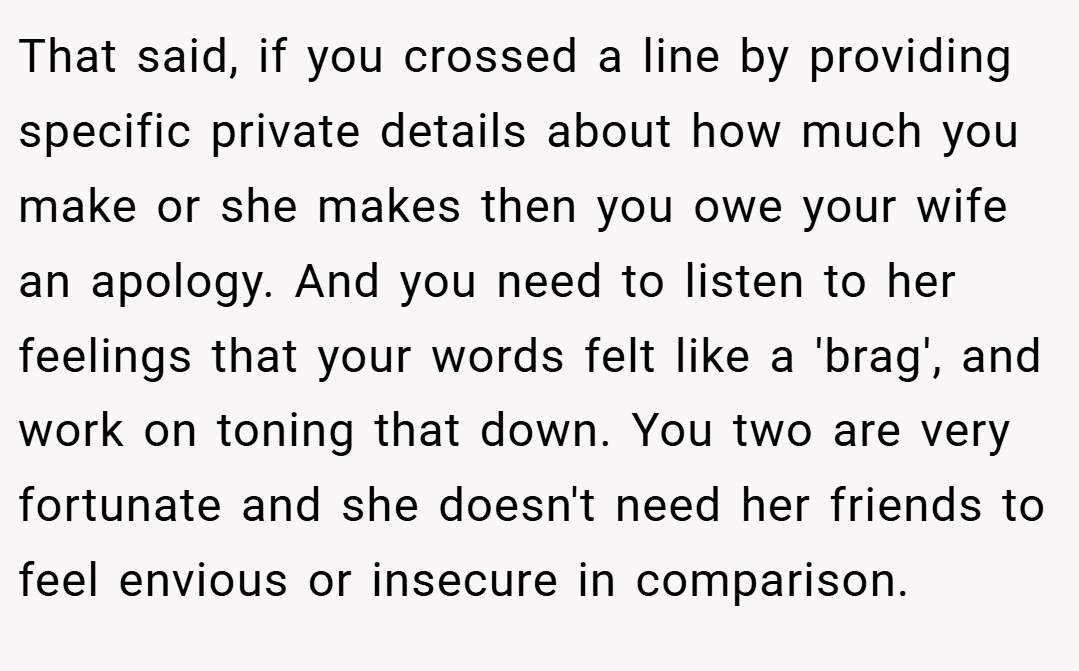 That said, if you crossed a line by providing specific private details about how much you make or she makes then you owe your wife an apology. And you need to listen to her feelings that your words felt like a 'brag', and work on toning that down. You two are very fortunate and she doesn't need her friends to feel envious or insecure in comparison.