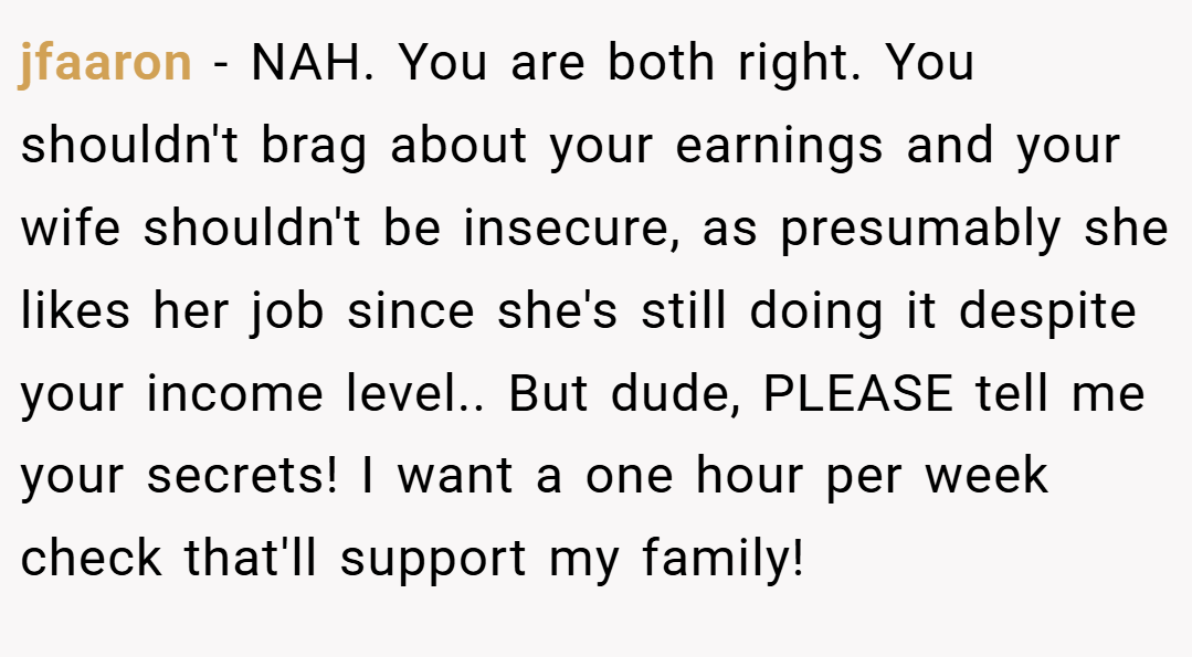 jfaaron − NAH. You are both right. You shouldn't brag about your earnings and your wife shouldn't be insecure, as presumably she likes her job since she's still doing it despite your income level.. But dude, PLEASE tell me your secrets! I want a one hour per week check that'll support my family!
