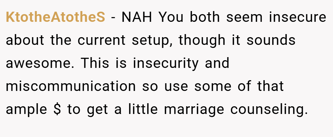 KtotheAtotheS − NAH You both seem insecure about the current setup, though it sounds awesome. This is insecurity and miscommunication so use some of that ample $ to get a little marriage counseling.