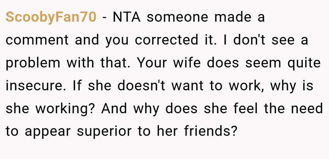 ScoobyFan70 − NTA someone made a comment and you corrected it. I don't see a problem with that. Your wife does seem quite insecure. If she doesn't want to work, why is she working? And why does she feel the need to appear superior to her friends?