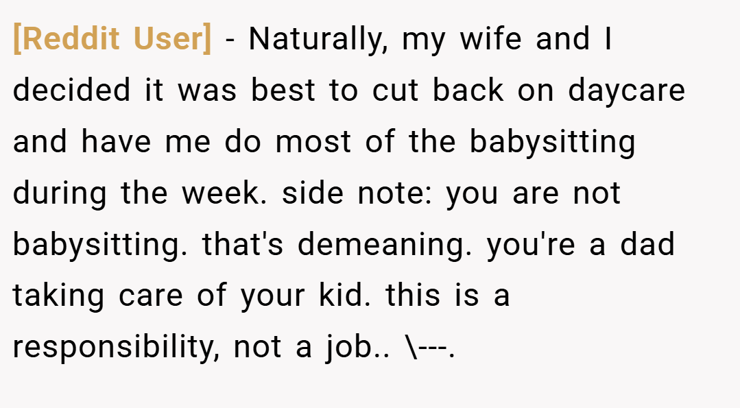 [Reddit User] − Naturally, my wife and I decided it was best to cut back on daycare and have me do most of the babysitting during the week. side note: you are not babysitting. that's demeaning. you're a dad taking care of your kid. this is a responsibility, not a job.. \---.