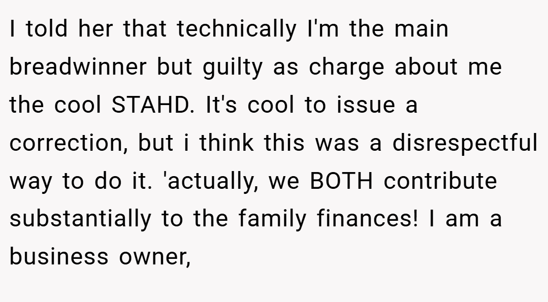 I told her that technically I'm the main breadwinner but guilty as charge about me the cool STAHD. It's cool to issue a correction, but i think this was a disrespectful way to do it. 'actually, we BOTH contribute substantially to the family finances! I am a business owner,