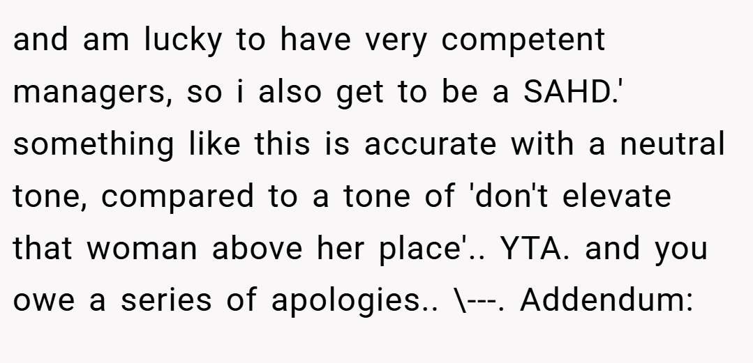 and am lucky to have very competent managers, so i also get to be a SAHD.' something like this is accurate with a neutral tone, compared to a tone of 'don't elevate that woman above her place'.. YTA. and you owe a series of apologies.. \---. Addendum:
