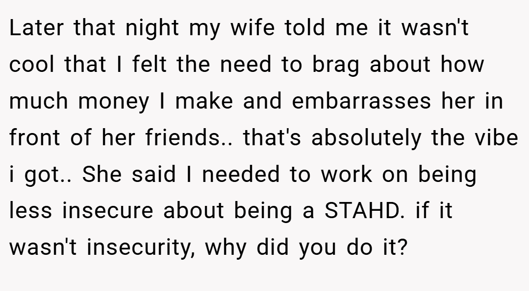 Later that night my wife told me it wasn't cool that I felt the need to brag about how much money I make and embarrasses her in front of her friends.. that's absolutely the vibe i got.. She said I needed to work on being less insecure about being a STAHD. if it wasn't insecurity, why did you do it?