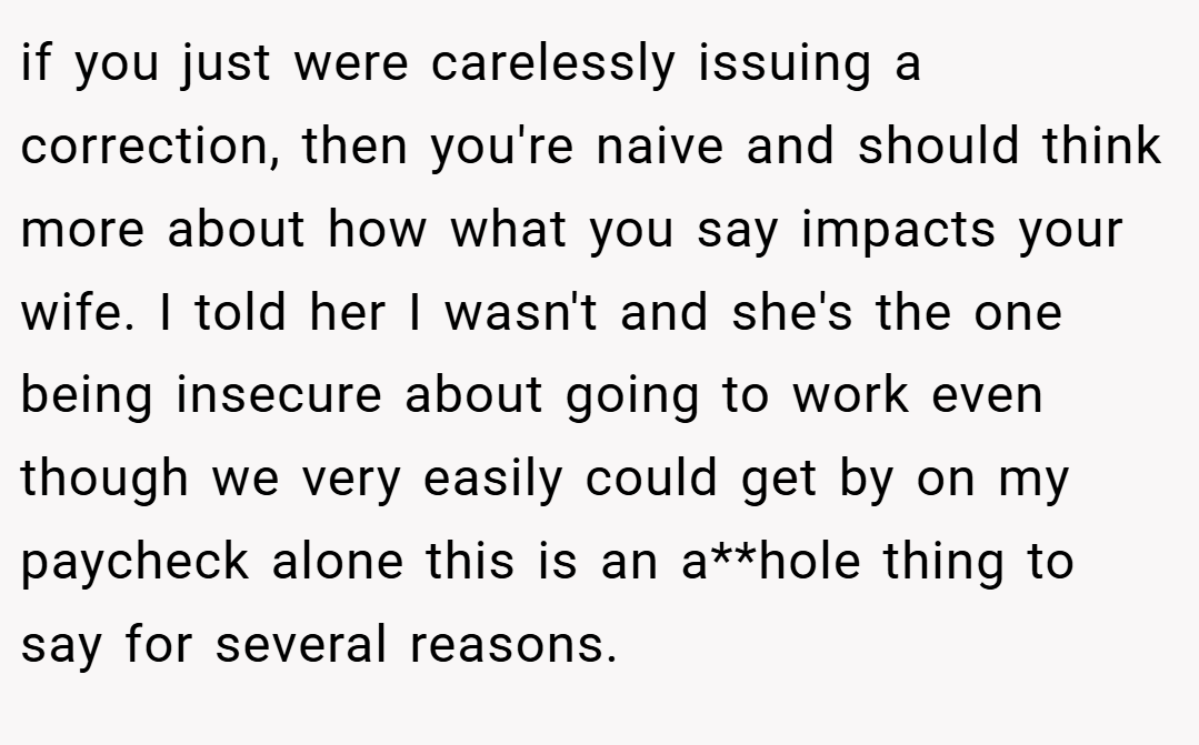 if you just were carelessly issuing a correction, then you're naive and should think more about how what you say impacts your wife. I told her I wasn't and she's the one being insecure about going to work even though we very easily could get by on my paycheck alone this is an a**hole thing to say for several reasons.