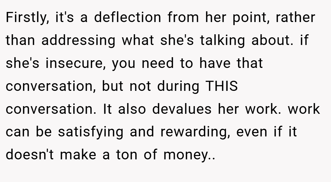 Firstly, it's a deflection from her point, rather than addressing what she's talking about. if she's insecure, you need to have that conversation, but not during THIS conversation. It also devalues her work. work can be satisfying and rewarding, even if it doesn't make a ton of money..