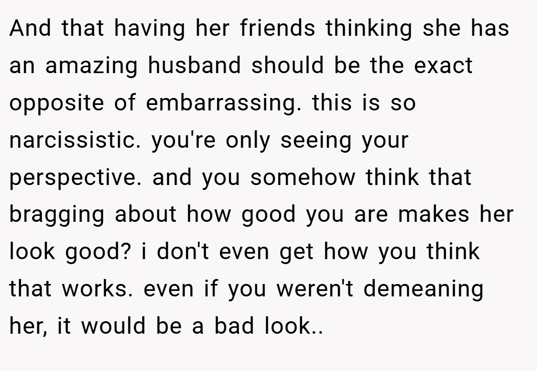 And that having her friends thinking she has an amazing husband should be the exact opposite of embarrassing. this is so narcissistic. you're only seeing your perspective. and you somehow think that bragging about how good you are makes her look good? i don't even get how you think that works. even if you weren't demeaning her, it would be a bad look..