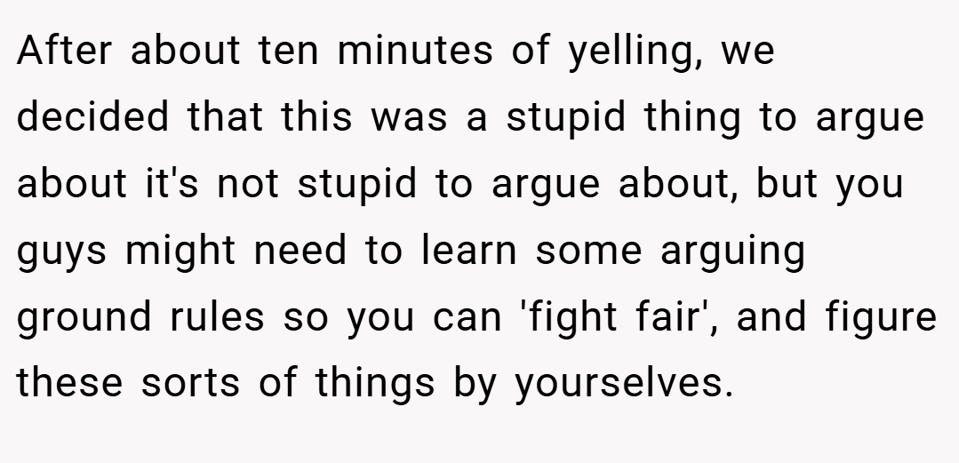 After about ten minutes of yelling, we decided that this was a stupid thing to argue about it's not stupid to argue about, but you guys might need to learn some arguing ground rules so you can 'fight fair', and figure these sorts of things by yourselves.