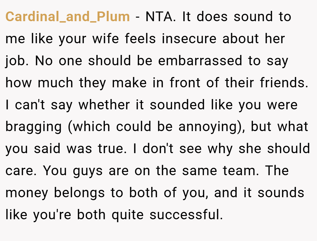 Cardinal_and_Plum − NTA. It does sound to me like your wife feels insecure about her job. No one should be embarrassed to say how much they make in front of their friends. I can't say whether it sounded like you were bragging (which could be annoying), but what you said was true. I don't see why she should care. You guys are on the same team. The money belongs to both of you, and it sounds like you're both quite successful.