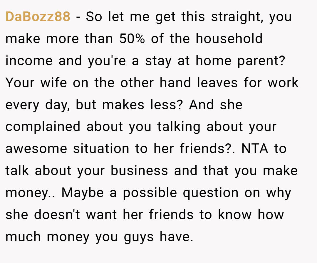 DaBozz88 − So let me get this straight, you make more than 50% of the household income and you're a stay at home parent? Your wife on the other hand leaves for work every day, but makes less? And she complained about you talking about your awesome situation to her friends?. NTA to talk about your business and that you make money.. Maybe a possible question on why she doesn't want her friends to know how much money you guys have.