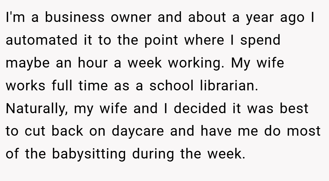 I'm a business owner and about a year ago I automated it to the point where I spend maybe an hour a week working. My wife works full time as a school librarian. Naturally, my wife and I decided it was best to cut back on daycare and have me do most of the babysitting during the week.