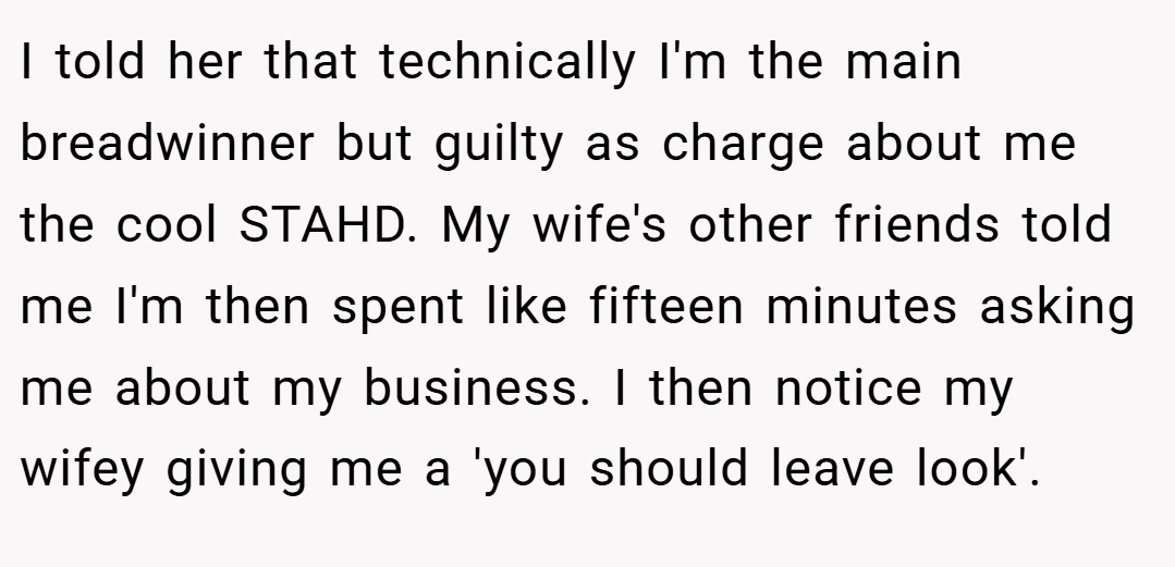I told her that technically I'm the main breadwinner but guilty as charge about me the cool STAHD. My wife's other friends told me I'm then spent like fifteen minutes asking me about my business. I then notice my wifey giving me a 'you should leave look'.