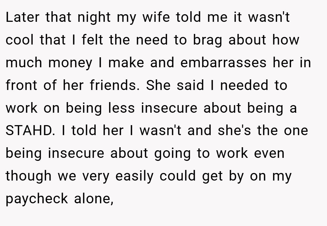 Later that night my wife told me it wasn't cool that I felt the need to brag about how much money I make and embarrasses her in front of her friends. She said I needed to work on being less insecure about being a STAHD. I told her I wasn't and she's the one being insecure about going to work even though we very easily could get by on my paycheck alone,