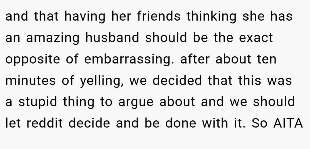 and that having her friends thinking she has an amazing husband should be the exact opposite of embarrassing. after about ten minutes of yelling, we decided that this was a stupid thing to argue about and we should let reddit decide and be done with it. So AITA