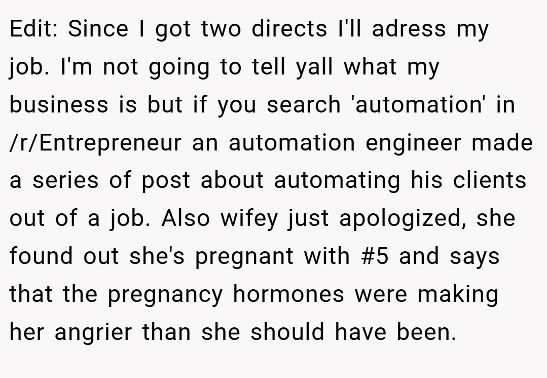 Edit: Since I got two directs I'll adress my job. I'm not going to tell yall what my business is but if you search 'automation' in /r/Entrepreneur an automation engineer made a series of post about automating his clients out of a job. Also wifey just apologized, she found out she's pregnant with #5 and says that the pregnancy hormones were making her angrier than she should have been.