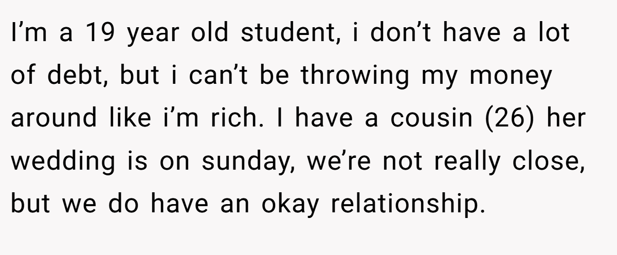 I’m a 19 year old student, i don’t have a lot of debt, but i can’t be throwing my money around like i’m rich. I have a cousin (26) her wedding is on sunday, we’re not really close, but we do have an okay relationship.