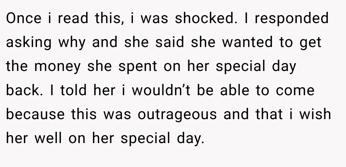 Once i read this, i was shocked. I responded asking why and she said she wanted to get the money she spent on her special day back. I told her i wouldn’t be able to come because this was outrageous and that i wish her well on her special day.