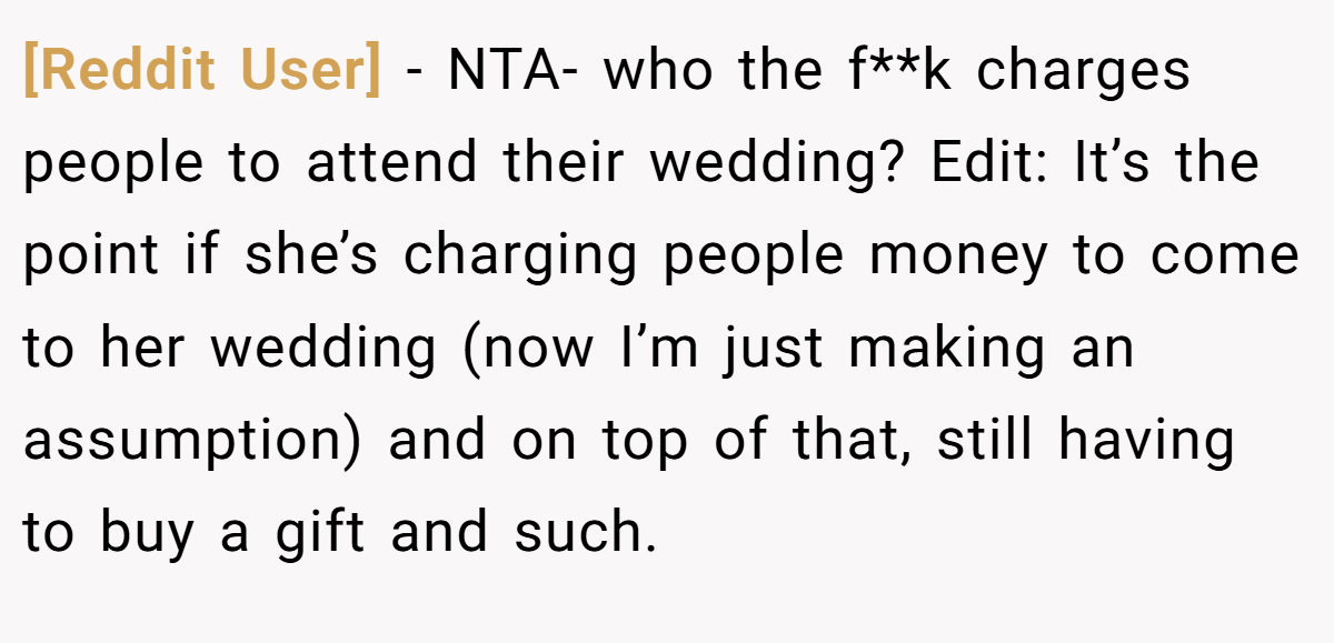 [Reddit User] − NTA- who the f**k charges people to attend their wedding? Edit: It’s the point if she’s charging people money to come to her wedding (now I’m just making an assumption) and on top of that, still having to buy a gift and such.