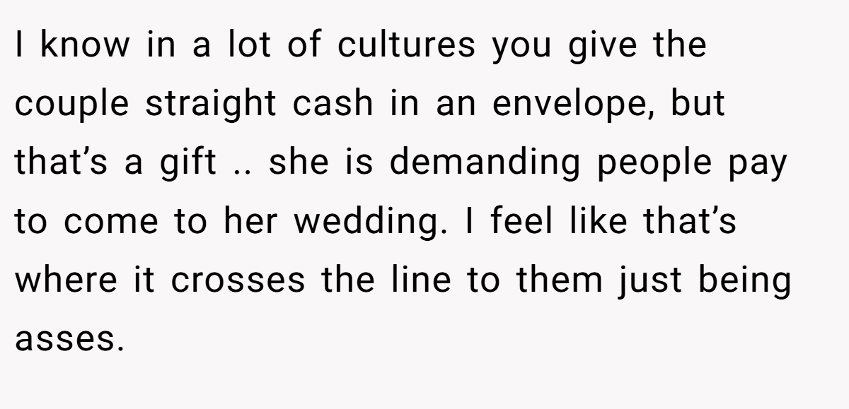 I know in a lot of cultures you give the couple straight cash in an envelope, but that’s a gift .. she is demanding people pay to come to her wedding. I feel like that’s where it crosses the line to them just being asses.