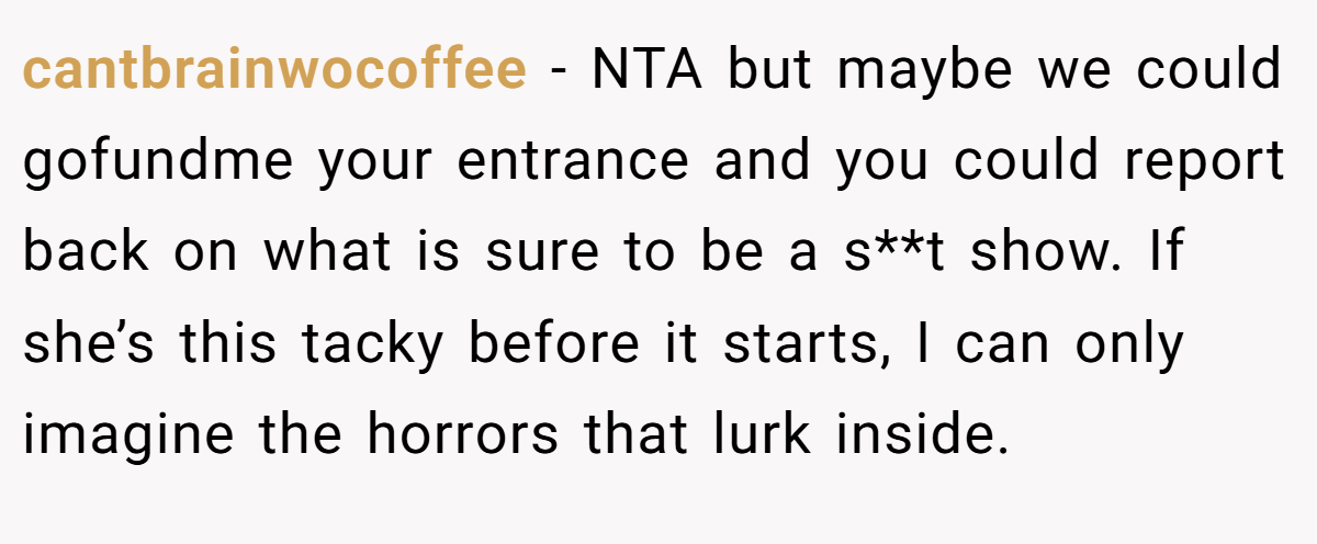 cantbrainwocoffee − NTA but maybe we could gofundme your entrance and you could report back on what is sure to be a s**t show. If she’s this tacky before it starts, I can only imagine the horrors that lurk inside.