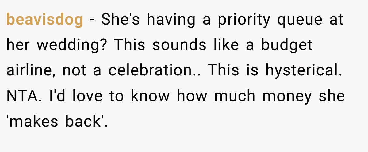 beavisdog − She's having a priority queue at her wedding? This sounds like a budget airline, not a celebration.. This is hysterical. NTA. I'd love to know how much money she 'makes back'.