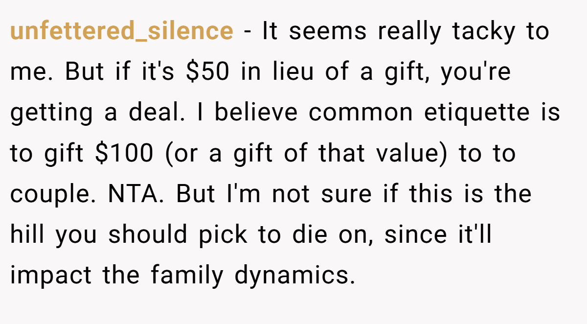 unfettered_silence − It seems really tacky to me. But if it's $50 in lieu of a gift, you're getting a deal. I believe common etiquette is to gift $100 (or a gift of that value) to to couple. NTA. But I'm not sure if this is the hill you should pick to die on, since it'll impact the family dynamics.