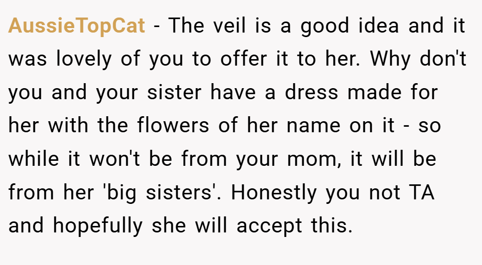 AussieTopCat − The veil is a good idea and it was lovely of you to offer it to her. Why don't you and your sister have a dress made for her with the flowers of her name on it - so while it won't be from your mom, it will be from her 'big sisters'. Honestly you not TA and hopefully she will accept this.