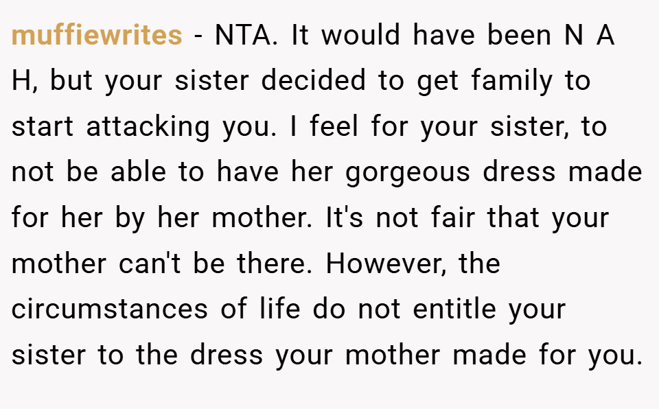 muffiewrites − NTA. It would have been N A H, but your sister decided to get family to start attacking you. I feel for your sister, to not be able to have her gorgeous dress made for her by her mother. It's not fair that your mother can't be there. However, the circumstances of life do not entitle your sister to the dress your mother made for you.