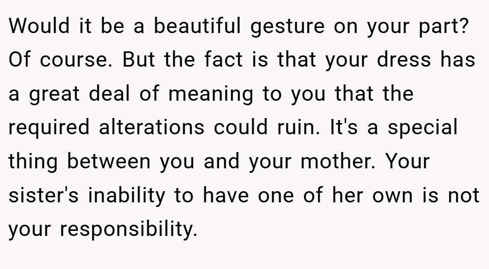 Would it be a beautiful gesture on your part? Of course. But the fact is that your dress has a great deal of meaning to you that the required alterations could ruin. It's a special thing between you and your mother. Your sister's inability to have one of her own is not your responsibility.