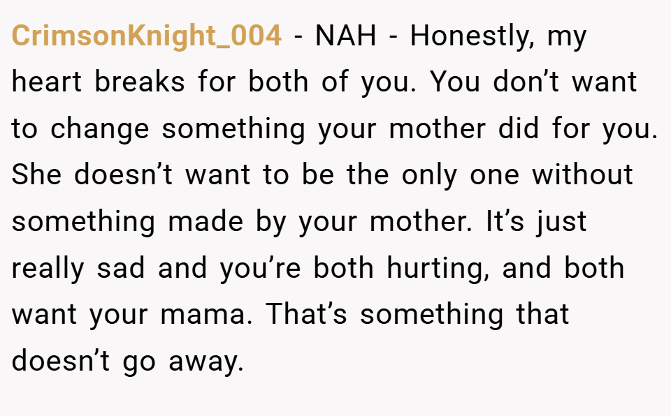 CrimsonKnight_004 − NAH - Honestly, my heart breaks for both of you. You don’t want to change something your mother did for you. She doesn’t want to be the only one without something made by your mother. It’s just really sad and you’re both hurting, and both want your mama. That’s something that doesn’t go away.