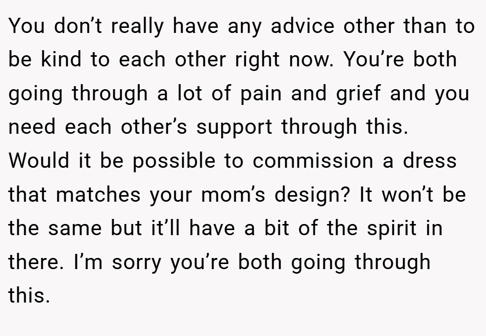You don’t really have any advice other than to be kind to each other right now. You’re both going through a lot of pain and grief and you need each other’s support through this. Would it be possible to commission a dress that matches your mom’s design? It won’t be the same but it’ll have a bit of the spirit in there. I’m sorry you’re both going through this.