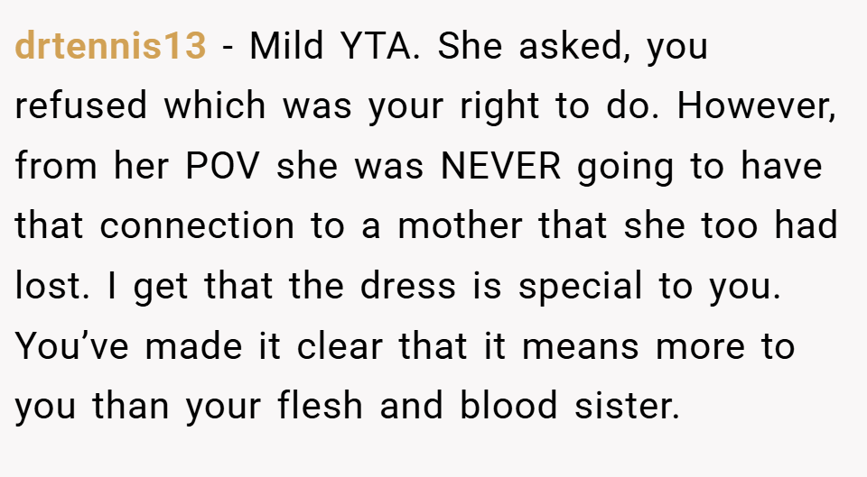 drtennis13 − Mild YTA. She asked, you refused which was your right to do. However, from her POV she was NEVER going to have that connection to a mother that she too had lost. I get that the dress is special to you. You’ve made it clear that it means more to you than your flesh and blood sister.