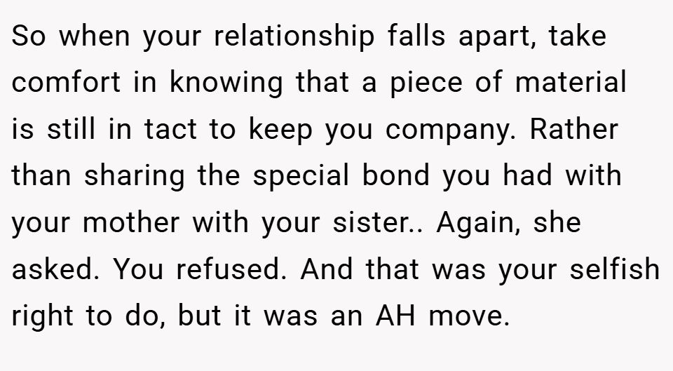 So when your relationship falls apart, take comfort in knowing that a piece of material is still in tact to keep you company. Rather than sharing the special bond you had with your mother with your sister.. Again, she asked. You refused. And that was your selfish right to do, but it was an AH move.