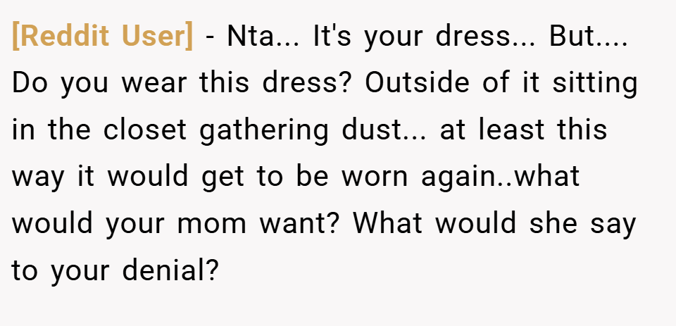 [Reddit User] − Nta... It's your dress... But.... Do you wear this dress? Outside of it sitting in the closet gathering dust... at least this way it would get to be worn again..what would your mom want? What would she say to your denial?