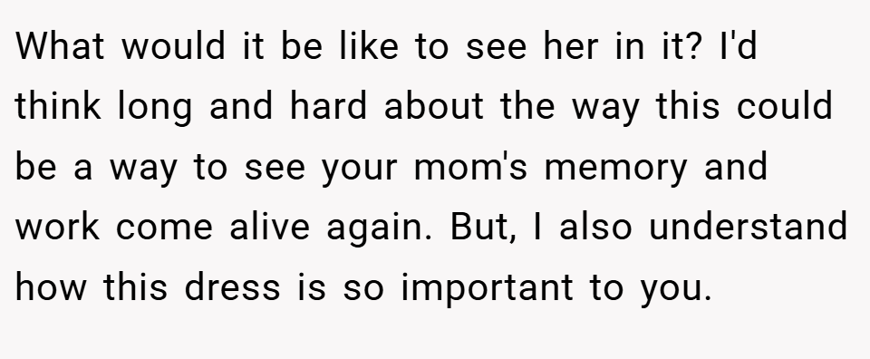 What would it be like to see her in it? I'd think long and hard about the way this could be a way to see your mom's memory and work come alive again. But, I also understand how this dress is so important to you.