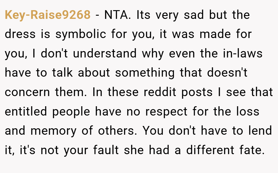 Key-Raise9268 − NTA. Its very sad but the dress is symbolic for you, it was made for you, I don't understand why even the in-laws have to talk about something that doesn't concern them. In these reddit posts I see that entitled people have no respect for the loss and memory of others. You don't have to lend it, it's not your fault she had a different fate.