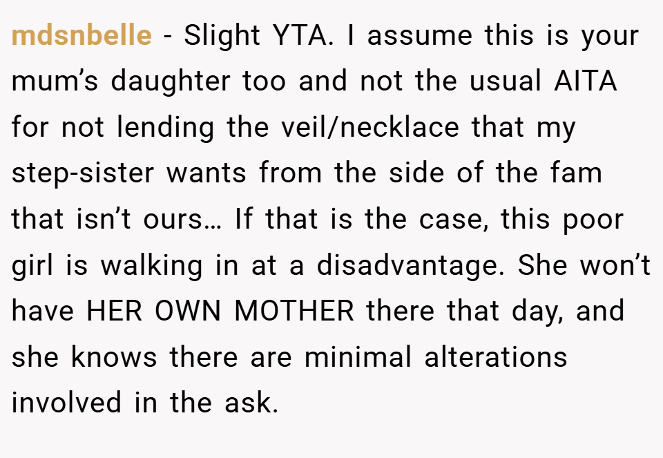 mdsnbelle − Slight YTA. I assume this is your mum’s daughter too and not the usual AITA for not lending the veil/necklace that my step-sister wants from the side of the fam that isn’t ours… If that is the case, this poor girl is walking in at a disadvantage. She won’t have HER OWN MOTHER there that day, and she knows there are minimal alterations involved in the ask.