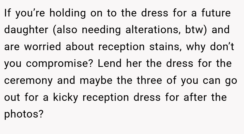 If you’re holding on to the dress for a future daughter (also needing alterations, btw) and are worried about reception stains, why don’t you compromise? Lend her the dress for the ceremony and maybe the three of you can go out for a kicky reception dress for after the photos?