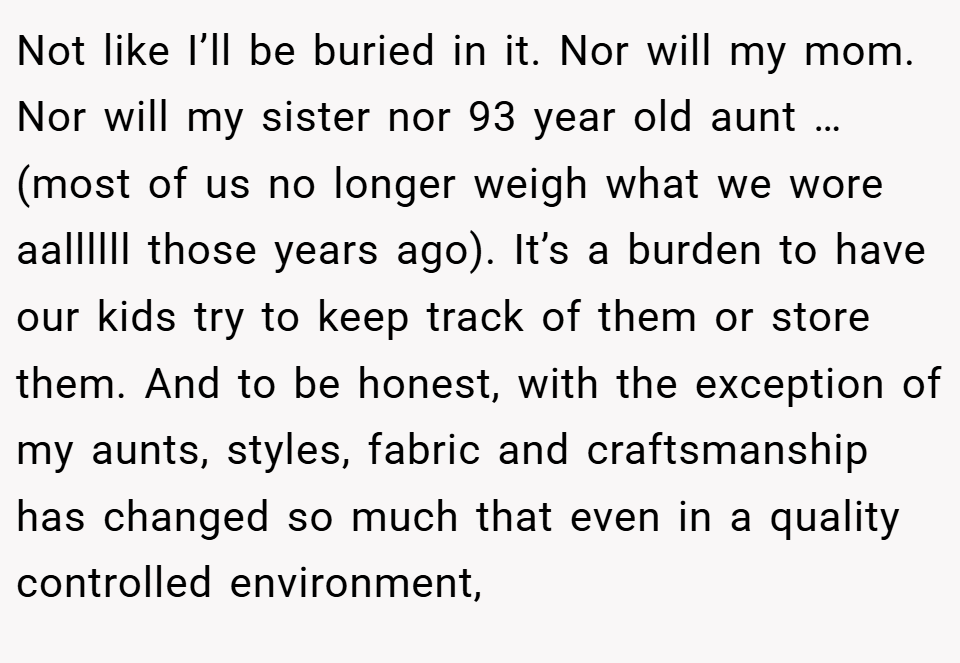Not like I’ll be buried in it. Nor will my mom. Nor will my sister nor 93 year old aunt … (most of us no longer weigh what we wore aallllll those years ago). It’s a burden to have our kids try to keep track of them or store them. And to be honest, with the exception of my aunts, styles, fabric and craftsmanship has changed so much that even in a quality controlled environment,