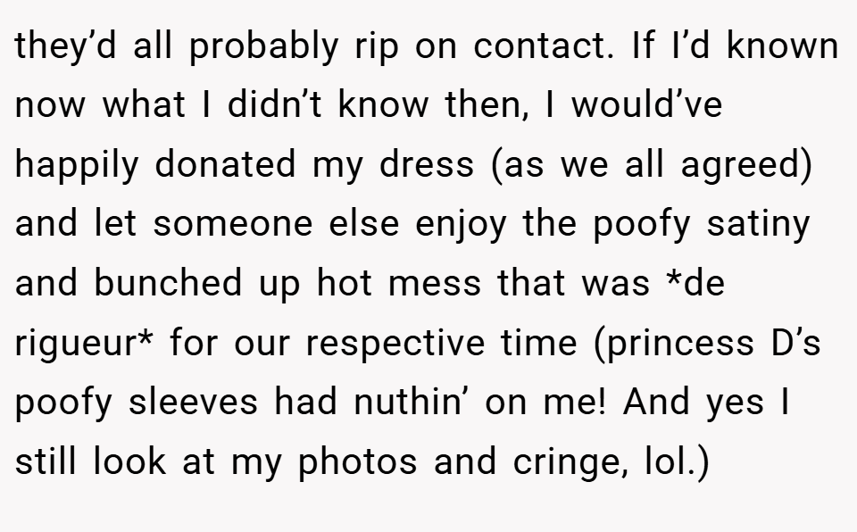 they’d all probably rip on contact. If I’d known now what I didn’t know then, I would’ve happily donated my dress (as we all agreed) and let someone else enjoy the poofy satiny and bunched up hot mess that was *de rigueur* for our respective time (princess D’s poofy sleeves had nuthin’ on me! And yes I still look at my photos and cringe, lol.)