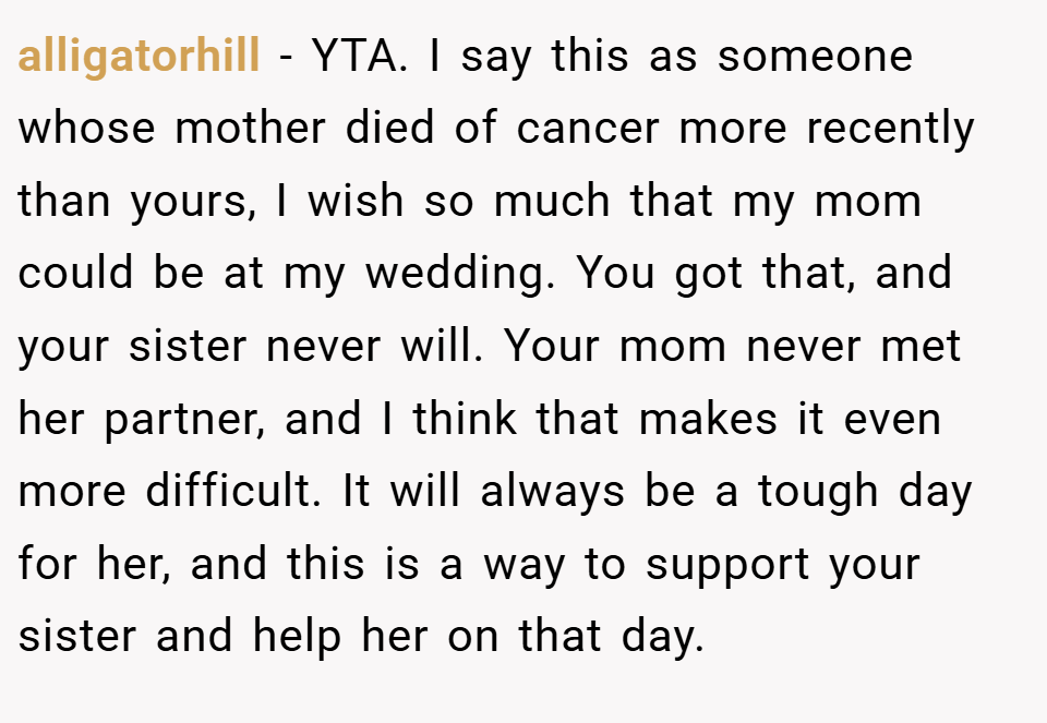 alligatorhill − YTA. I say this as someone whose mother died of cancer more recently than yours, I wish so much that my mom could be at my wedding. You got that, and your sister never will. Your mom never met her partner, and I think that makes it even more difficult. It will always be a tough day for her, and this is a way to support your sister and help her on that day.