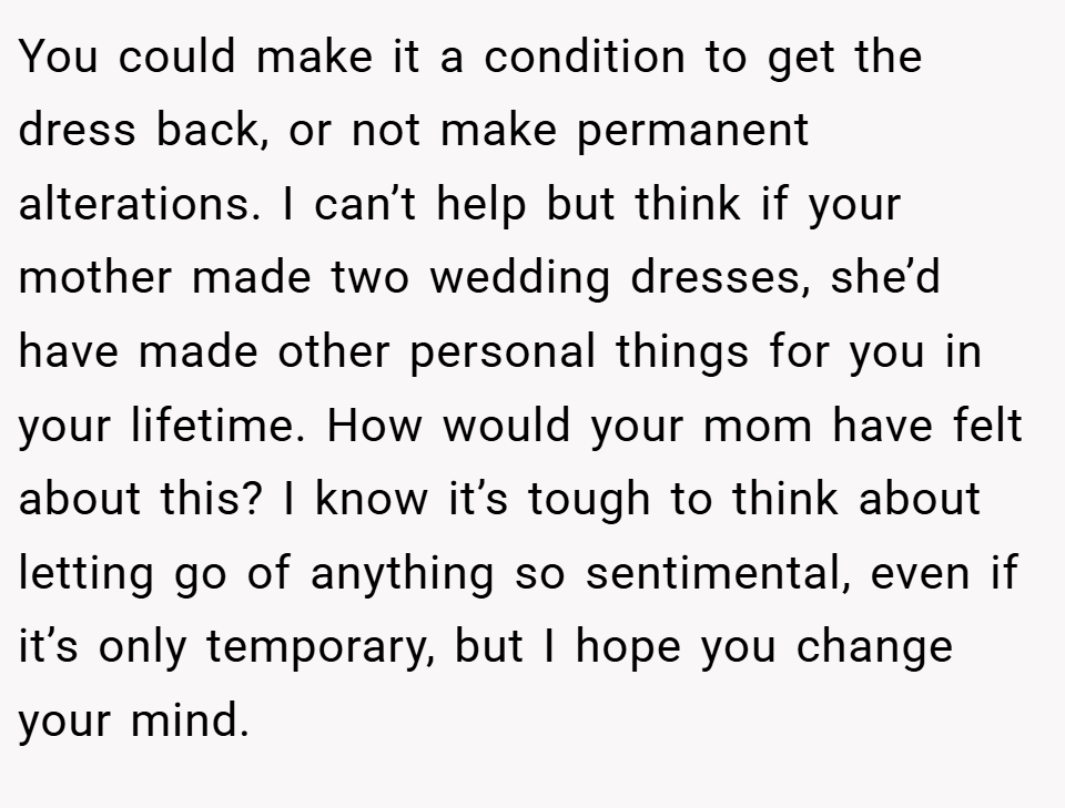 You could make it a condition to get the dress back, or not make permanent alterations. I can’t help but think if your mother made two wedding dresses, she’d have made other personal things for you in your lifetime. How would your mom have felt about this? I know it’s tough to think about letting go of anything so sentimental, even if it’s only temporary, but I hope you change your mind.