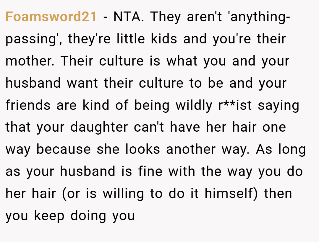 Foamsword21 − NTA. They aren't 'anything-passing', they're little kids and you're their mother. Their culture is what you and your husband want their culture to be and your friends are kind of being wildly r**ist saying that your daughter can't have her hair one way because she looks another way. As long as your husband is fine with the way you do her hair (or is willing to do it himself) then you keep doing you