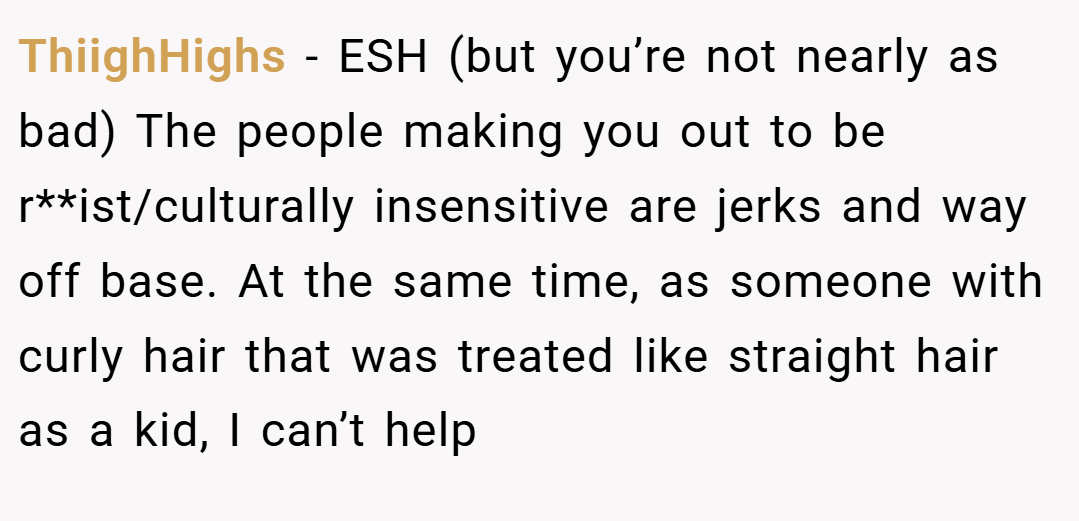 ThiighHighs − ESH (but you’re not nearly as bad) The people making you out to be r**ist/culturally insensitive are jerks and way off base. At the same time, as someone with curly hair that was treated like straight hair as a kid, I can’t help