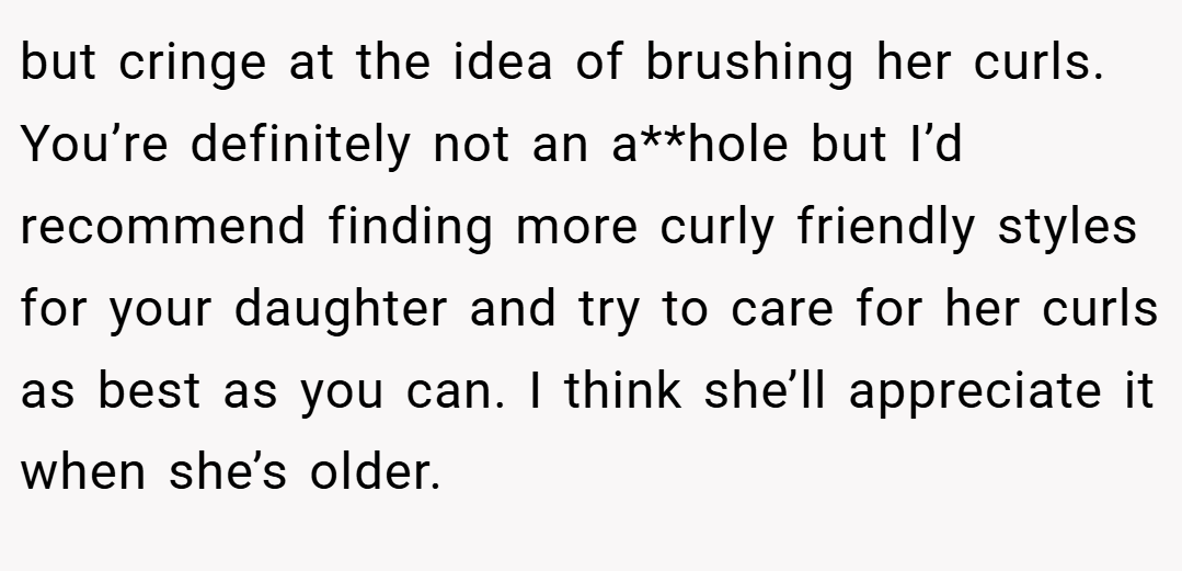but cringe at the idea of brushing her curls. You’re definitely not an a**hole but I’d recommend finding more curly friendly styles for your daughter and try to care for her curls as best as you can. I think she’ll appreciate it when she’s older.