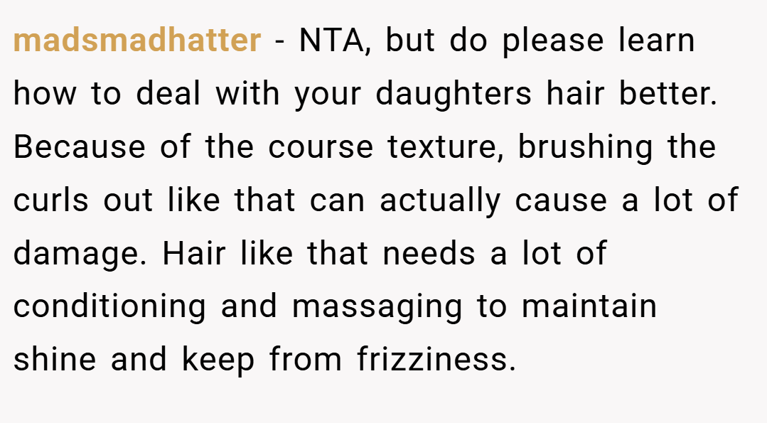 madsmadhatter − NTA, but do please learn how to deal with your daughters hair better. Because of the course texture, brushing the curls out like that can actually cause a lot of damage. Hair like that needs a lot of conditioning and massaging to maintain shine and keep from frizziness.