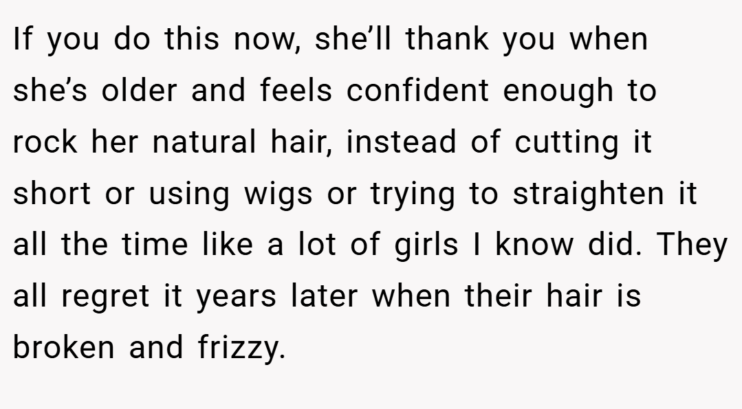 If you do this now, she’ll thank you when she’s older and feels confident enough to rock her natural hair, instead of cutting it short or using wigs or trying to straighten it all the time like a lot of girls I know did. They all regret it years later when their hair is broken and frizzy.