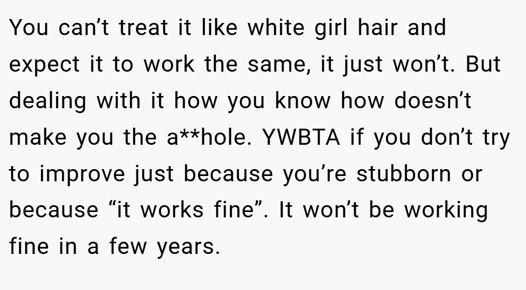 You can’t treat it like white girl hair and expect it to work the same, it just won’t. But dealing with it how you know how doesn’t make you the a**hole. YWBTA if you don’t try to improve just because you’re stubborn or because “it works fine”. It won’t be working fine in a few years.