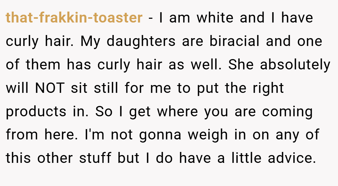 that-frakkin-toaster − I am white and I have curly hair. My daughters are biracial and one of them has curly hair as well. She absolutely will NOT sit still for me to put the right products in. So I get where you are coming from here. I'm not gonna weigh in on any of this other stuff but I do have a little advice.